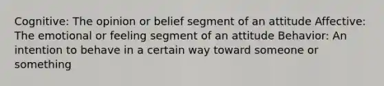 Cognitive: The opinion or belief segment of an attitude Affective: The emotional or feeling segment of an attitude Behavior: An intention to behave in a certain way toward someone or something