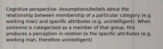 <a href='https://www.questionai.com/knowledge/k1KipFktG6-cognitive-perspective' class='anchor-knowledge'>cognitive perspective</a>- Assumptions/beliefs about the relationship between membership of a particular category (e.g. working man) and specific attributes (e.g. unintelligent). When someone is categorised as a member of that group, this produces a perception in relation to the specific attributes (e.g. working man, therefore unintelligent)