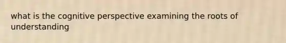 what is the cognitive perspective examining the roots of understanding