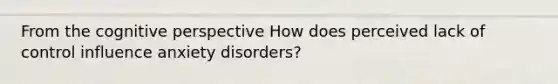 From the cognitive perspective How does perceived lack of control influence anxiety disorders?