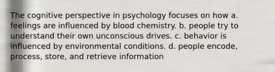 The <a href='https://www.questionai.com/knowledge/k1KipFktG6-cognitive-perspective' class='anchor-knowledge'>cognitive perspective</a> in psychology focuses on how a. feelings are influenced by blood chemistry. b. people try to understand their own unconscious drives. c. behavior is influenced by environmental conditions. d. people encode, process, store, and retrieve information