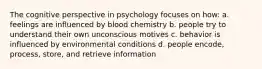 The cognitive perspective in psychology focuses on how: a. feelings are influenced by blood chemistry b. people try to understand their own unconscious motives c. behavior is influenced by environmental conditions d. people encode, process, store, and retrieve information