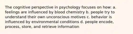 The cognitive perspective in psychology focuses on how: a. feelings are influenced by blood chemistry b. people try to understand their own unconscious motives c. behavior is influenced by environmental conditions d. people encode, process, store, and retrieve information