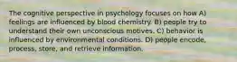 The cognitive perspective in psychology focuses on how A) feelings are influenced by blood chemistry. B) people try to understand their own unconscious motives. C) behavior is influenced by environmental conditions. D) people encode, process, store, and retrieve information.