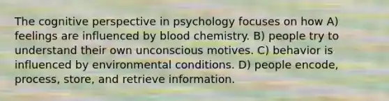 The cognitive perspective in psychology focuses on how A) feelings are influenced by blood chemistry. B) people try to understand their own unconscious motives. C) behavior is influenced by environmental conditions. D) people encode, process, store, and retrieve information.