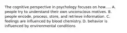 The cognitive perspective in psychology focuses on how..... A. people try to understand their own unconscious motives. B. people encode, process, store, and retrieve information. C. feelings are influenced by blood chemistry. D. behavior is influenced by environmental conditions