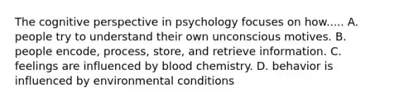 The cognitive perspective in psychology focuses on how..... A. people try to understand their own unconscious motives. B. people encode, process, store, and retrieve information. C. feelings are influenced by blood chemistry. D. behavior is influenced by environmental conditions