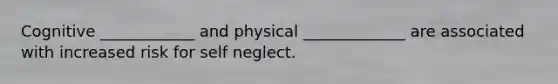 Cognitive ____________ and physical _____________ are associated with increased risk for self neglect.