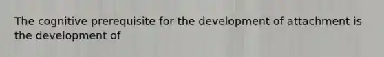 The cognitive prerequisite for the development of attachment is the development of