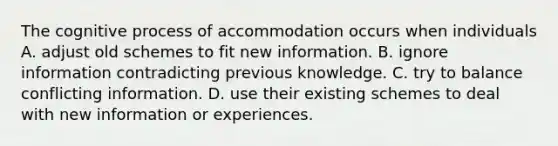 The cognitive process of accommodation occurs when individuals A. adjust old schemes to fit new information. B. ignore information contradicting previous knowledge. C. try to balance conflicting information. D. use their existing schemes to deal with new information or experiences.