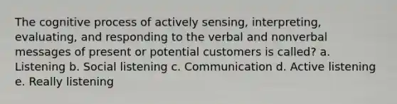 The cognitive process of actively sensing, interpreting, evaluating, and responding to the verbal and nonverbal messages of present or potential customers is called? a. Listening b. Social listening c. Communication d. Active listening e. Really listening