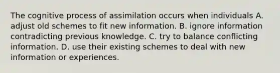 The cognitive process of assimilation occurs when individuals A. adjust old schemes to fit new information. B. ignore information contradicting previous knowledge. C. try to balance conflicting information. D. use their existing schemes to deal with new information or experiences.