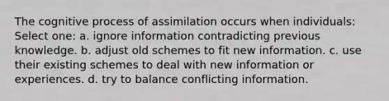 The cognitive process of assimilation occurs when individuals: Select one: a. ignore information contradicting previous knowledge. b. adjust old schemes to fit new information. c. use their existing schemes to deal with new information or experiences. d. try to balance conflicting information.