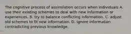 The cognitive process of assimilation occurs when individuals A. use their existing schemes to deal with new information or experiences. B. try to balance conflicting information. C. adjust old schemes to fit new information. D. ignore information contradicting previous knowledge.