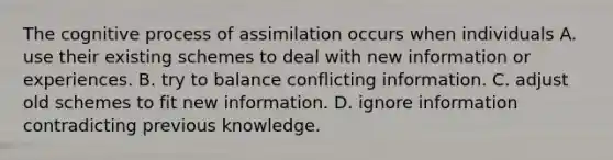 The cognitive process of assimilation occurs when individuals A. use their existing schemes to deal with new information or experiences. B. try to balance conflicting information. C. adjust old schemes to fit new information. D. ignore information contradicting previous knowledge.