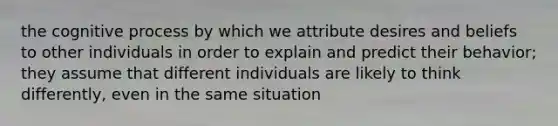 the cognitive process by which we attribute desires and beliefs to other individuals in order to explain and predict their behavior; they assume that different individuals are likely to think differently, even in the same situation