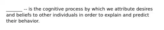 _______ -- is the cognitive process by which we attribute desires and beliefs to other individuals in order to explain and predict their behavior.