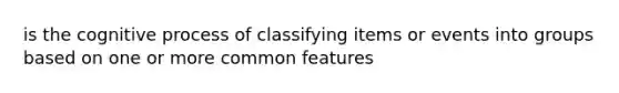 is the cognitive process of classifying items or events into groups based on one or more common features