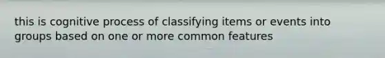 this is cognitive process of classifying items or events into groups based on one or more common features