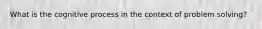 What is the cognitive process in the context of problem solving?