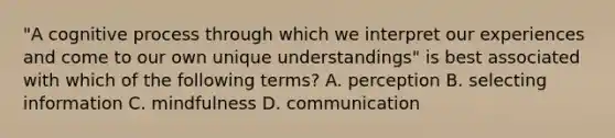 "A cognitive process through which we interpret our experiences and come to our own unique understandings" is best associated with which of the following terms? A. perception B. selecting information C. mindfulness D. communication