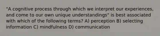 "A cognitive process through which we interpret our experiences, and come to our own unique understandings" is best associated with which of the following terms? A) perception B) selecting information C) mindfulness D) communication