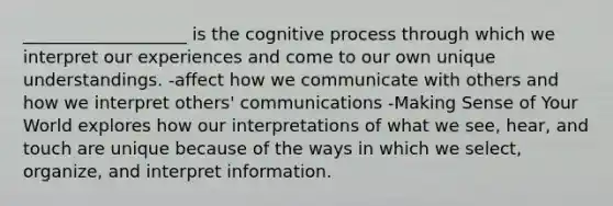 ___________________ is the cognitive process through which we interpret our experiences and come to our own unique understandings. -affect how we communicate with others and how we interpret others' communications -Making Sense of Your World explores how our interpretations of what we see, hear, and touch are unique because of the ways in which we select, organize, and interpret information.