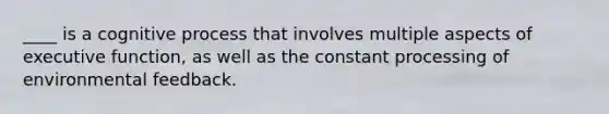 ____ is a cognitive process that involves multiple aspects of executive function, as well as the constant processing of environmental feedback.