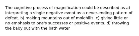 The cognitive process of magnification could be described as a) interpreting a single negative event as a never-ending pattern of defeat. b) making mountains out of molehills. c) giving little or no emphasis to one's successes or positive events. d) throwing the baby out with the bath water