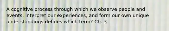 A cognitive process through which we observe people and events, interpret our experiences, and form our own unique understandings defines which term? Ch. 3