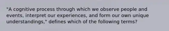 "A cognitive process through which we observe people and events, interpret our experiences, and form our own unique understandings," defines which of the following terms?