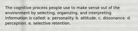 The cognitive process people use to make sense out of the environment by selecting, organizing, and interpreting information is called: a. personality. b. attitude. c. dissonance. d. perception. e. selective retention.