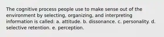 The cognitive process people use to make sense out of the environment by selecting, organizing, and interpreting information is called: a. attitude. b. dissonance. c. personality. d. selective retention. e. perception.