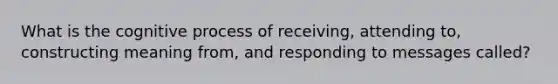 What is the cognitive process of receiving, attending to, constructing meaning from, and responding to messages called?