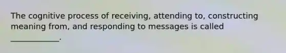 The cognitive process of receiving, attending to, constructing meaning from, and responding to messages is called ____________.