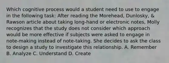 Which cognitive process would a student need to use to engage in the following task: After reading the Morehead, Dunlosky, & Rawson article about taking long-hand or electronic notes, Molly recognizes that the study does not consider which approach would be more effective if subjects were asked to engage in note-making instead of note-taking. She decides to ask the class to design a study to investigate this relationship. A. Remember B. Analyze C. Understand D. Create