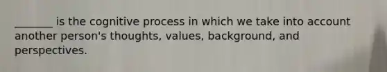 _______ is the cognitive process in which we take into account another person's thoughts, values, background, and perspectives.