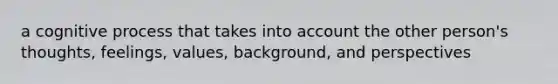 a cognitive process that takes into account the other person's thoughts, feelings, values, background, and perspectives