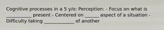 Cognitive processes in a 5 y/o: Perception: - Focus on what is ___________ present - Centered on ______ aspect of a situation - Difficulty taking _____________ of another