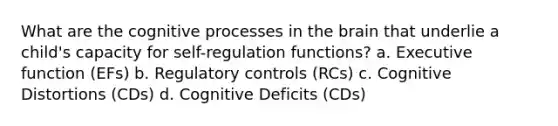 What are the cognitive processes in the brain that underlie a child's capacity for self-regulation functions? a. Executive function (EFs) b. Regulatory controls (RCs) c. Cognitive Distortions (CDs) d. Cognitive Deficits (CDs)