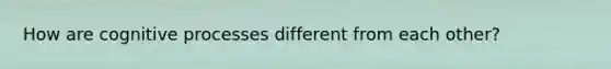 How are cognitive processes different from each other?