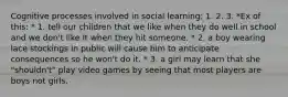 Cognitive processes involved in social learning: 1. 2. 3. *Ex of this: * 1. tell our children that we like when they do well in school and we don't like it when they hit someone. * 2. a boy wearing lace stockings in public will cause him to anticipate consequences so he won't do it. * 3. a girl may learn that she "shouldn't" play video games by seeing that most players are boys not girls.