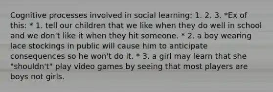 Cognitive processes involved in social learning: 1. 2. 3. *Ex of this: * 1. tell our children that we like when they do well in school and we don't like it when they hit someone. * 2. a boy wearing lace stockings in public will cause him to anticipate consequences so he won't do it. * 3. a girl may learn that she "shouldn't" play video games by seeing that most players are boys not girls.