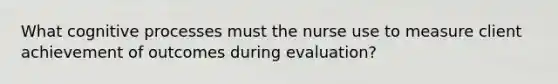 What cognitive processes must the nurse use to measure client achievement of outcomes during evaluation?