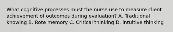 What cognitive processes must the nurse use to measure client achievement of outcomes during evaluation? A. Traditional knowing B. Rote memory C. Critical thinking D. intuitive thinking