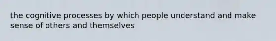 the cognitive processes by which people understand and make sense of others and themselves