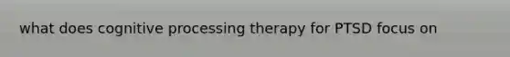 what does cognitive processing therapy for PTSD focus on