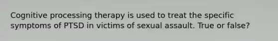 Cognitive processing therapy is used to treat the specific symptoms of PTSD in victims of sexual assault. True or false?