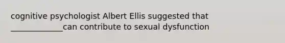 cognitive psychologist Albert Ellis suggested that _____________can contribute to sexual dysfunction