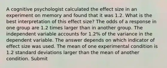 A cognitive psychologist calculated the effect size in an experiment on memory and found that it was 1.2. What is the best interpretation of this effect size? The odds of a response in one group are 1.2 times larger than in another group. The independent variable accounts for 1.2% of the variance in the dependent variable. The answer depends on which indicator of effect size was used. The mean of one experimental condition is 1.2 standard deviations larger than the mean of another condition. Submit